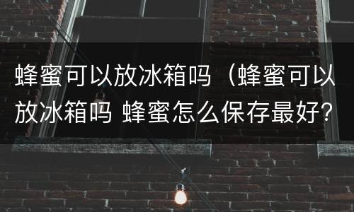 蜂蜜可以放冰箱吗（蜂蜜可以放冰箱吗 蜂蜜怎么保存最好?）