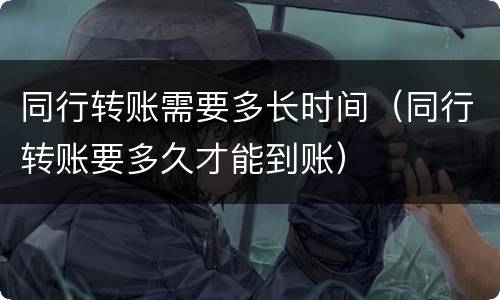 同行转账需要多长时间（同行转账要多久才能到账）