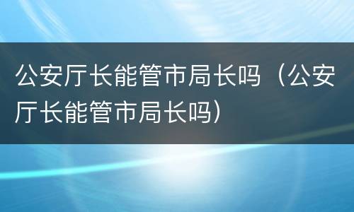 公安厅长能管市局长吗（公安厅长能管市局长吗）