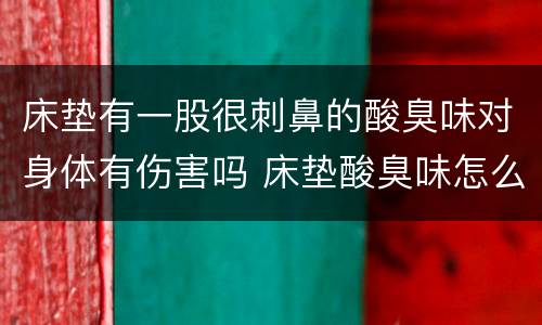 床垫有一股很刺鼻的酸臭味对身体有伤害吗 床垫酸臭味怎么去除