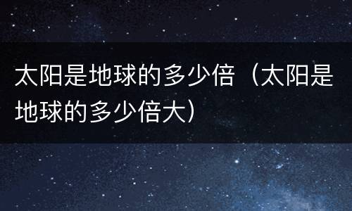 太阳是地球的多少倍（太阳是地球的多少倍大）