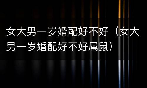 女大男一岁婚配好不好（女大男一岁婚配好不好属鼠）