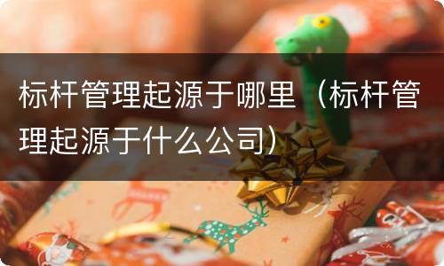 标杆管理起源于哪里（标杆管理起源于什么公司）