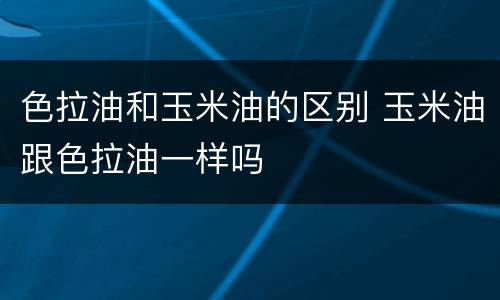 色拉油和玉米油的区别 玉米油跟色拉油一样吗
