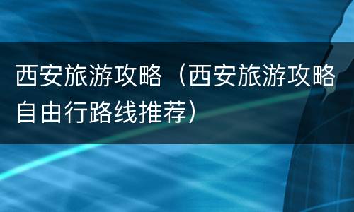 西安旅游攻略（西安旅游攻略自由行路线推荐）
