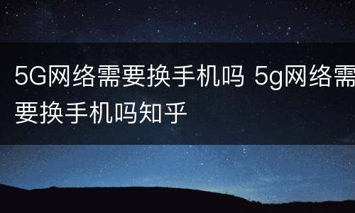 5G网络需要换手机吗 5g网络需要换手机吗知乎