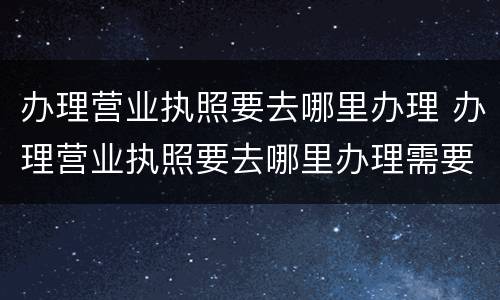 办理营业执照要去哪里办理 办理营业执照要去哪里办理需要什么证件