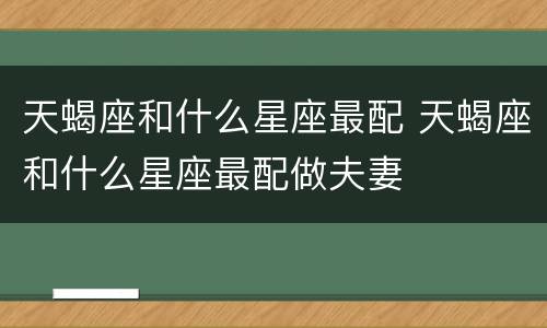 天蝎座和什么星座最配 天蝎座和什么星座最配做夫妻