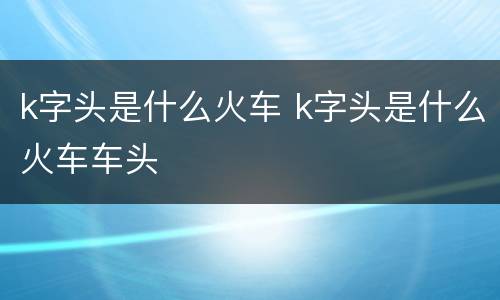 k字头是什么火车 k字头是什么火车车头