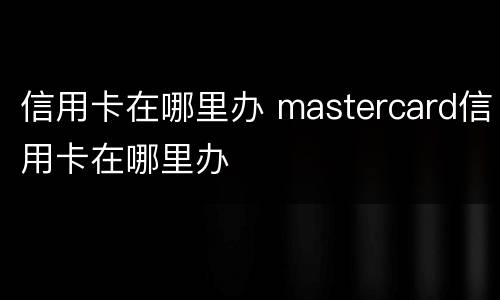 信用卡在哪里办 mastercard信用卡在哪里办