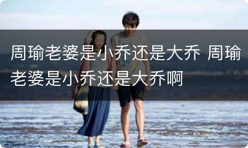 周瑜老婆是小乔还是大乔 周瑜老婆是小乔还是大乔啊