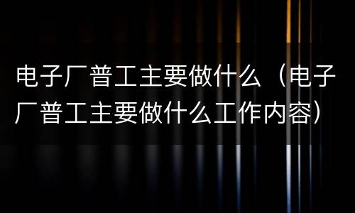 电子厂普工主要做什么（电子厂普工主要做什么工作内容）