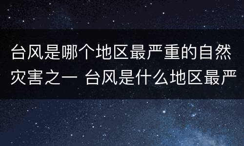 台风是哪个地区最严重的自然灾害之一 台风是什么地区最严重的自然灾害之一