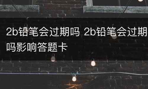 2b铅笔会过期吗 2b铅笔会过期吗影响答题卡