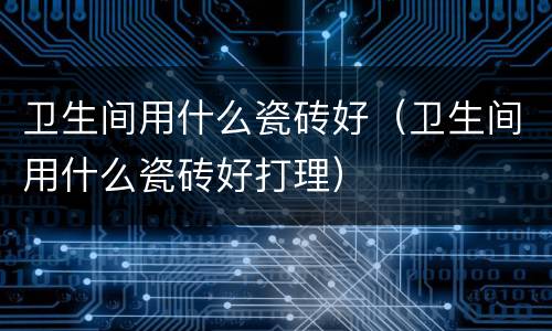 卫生间用什么瓷砖好（卫生间用什么瓷砖好打理）