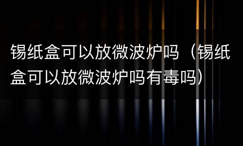 锡纸盒可以放微波炉吗（锡纸盒可以放微波炉吗有毒吗）