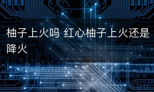 柚子上火吗 红心柚子上火还是降火