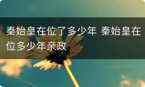 秦始皇在位了多少年 秦始皇在位多少年亲政