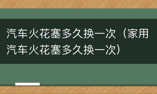 汽车火花塞多久换一次（家用汽车火花塞多久换一次）