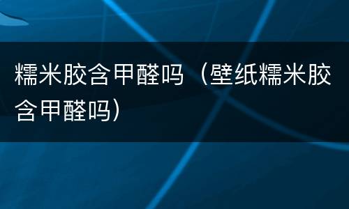 糯米胶含甲醛吗（壁纸糯米胶含甲醛吗）