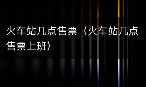 火车站几点售票（火车站几点售票上班）