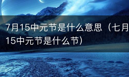 7月15中元节是什么意思（七月15中元节是什么节）