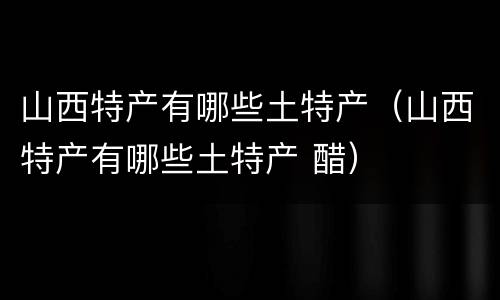 山西特产有哪些土特产（山西特产有哪些土特产 醋）