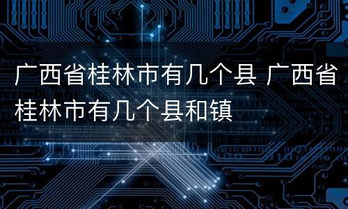 广西省桂林市有几个县 广西省桂林市有几个县和镇