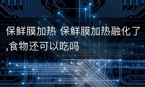 保鲜膜加热 保鲜膜加热融化了,食物还可以吃吗