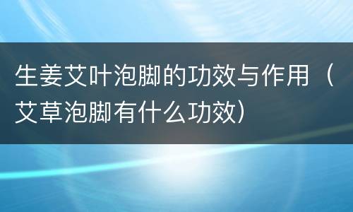 生姜艾叶泡脚的功效与作用（艾草泡脚有什么功效）