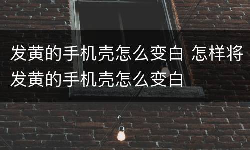 发黄的手机壳怎么变白 怎样将发黄的手机壳怎么变白