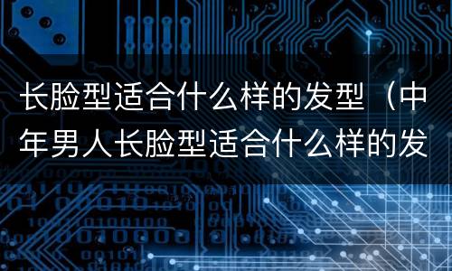 长脸型适合什么样的发型（中年男人长脸型适合什么样的发型）