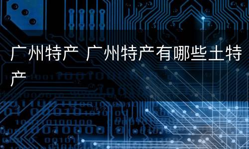 广州特产 广州特产有哪些土特产