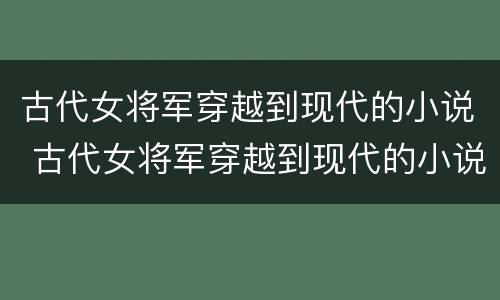 古代女将军穿越到现代的小说 古代女将军穿越到现代的小说有哪些