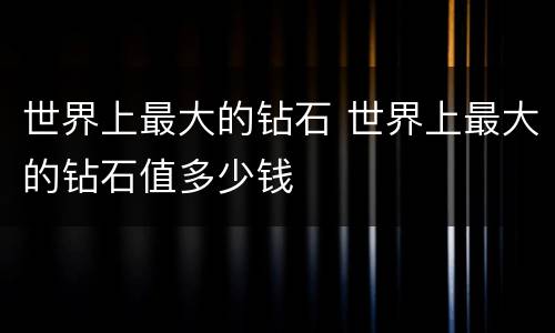 世界上最大的钻石 世界上最大的钻石值多少钱