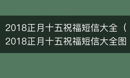2018正月十五祝福短信大全（2018正月十五祝福短信大全图片）