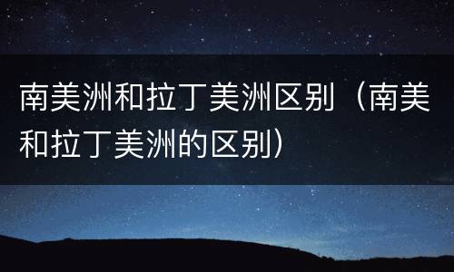 南美洲和拉丁美洲区别（南美和拉丁美洲的区别）