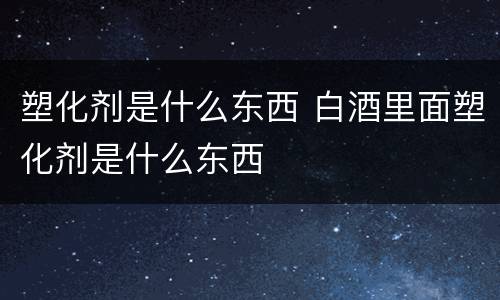塑化剂是什么东西 白酒里面塑化剂是什么东西