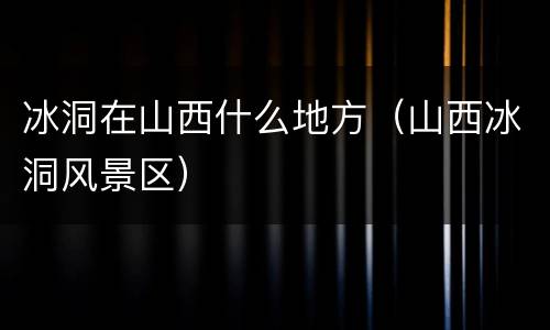 冰洞在山西什么地方（山西冰洞风景区）