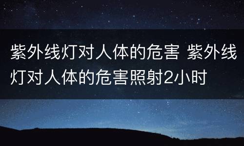 紫外线灯对人体的危害 紫外线灯对人体的危害照射2小时