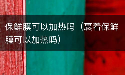 保鲜膜可以加热吗（裹着保鲜膜可以加热吗）
