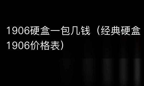 1906硬盒一包几钱（经典硬盒1906价格表）