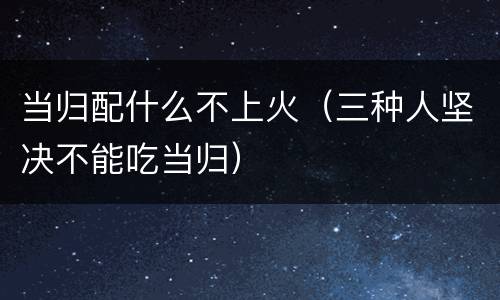 当归配什么不上火（三种人坚决不能吃当归）