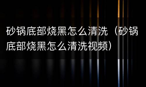 砂锅底部烧黑怎么清洗（砂锅底部烧黑怎么清洗视频）