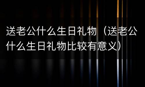 送老公什么生日礼物（送老公什么生日礼物比较有意义）