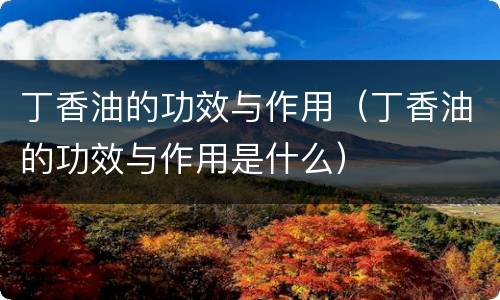 丁香油的功效与作用（丁香油的功效与作用是什么）