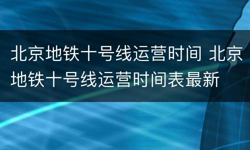 北京地铁十号线运营时间 北京地铁十号线运营时间表最新