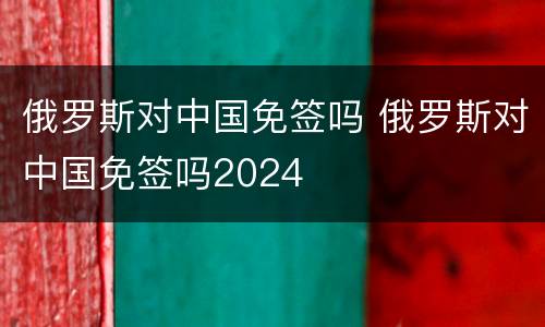 俄罗斯对中国免签吗 俄罗斯对中国免签吗2024