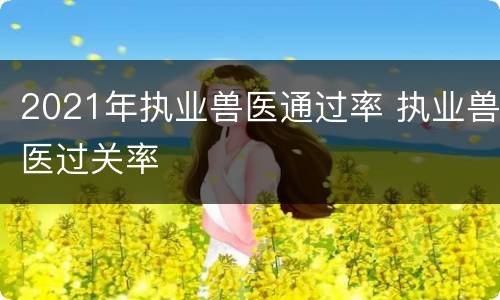 2021年执业兽医通过率 执业兽医过关率