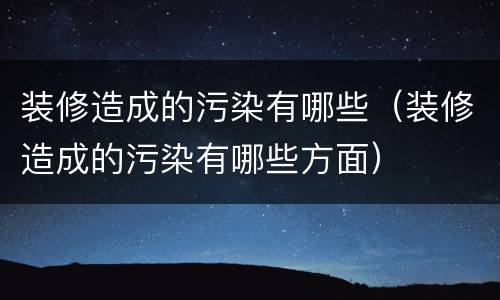 装修造成的污染有哪些（装修造成的污染有哪些方面）